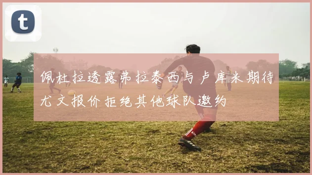 佩杜拉透露弗拉泰西与卢库米期待尤文报价拒绝其他球队邀约