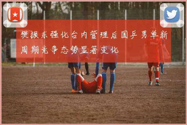 樊振东强化台内管理后国乒男单新周期竞争态势显著变化